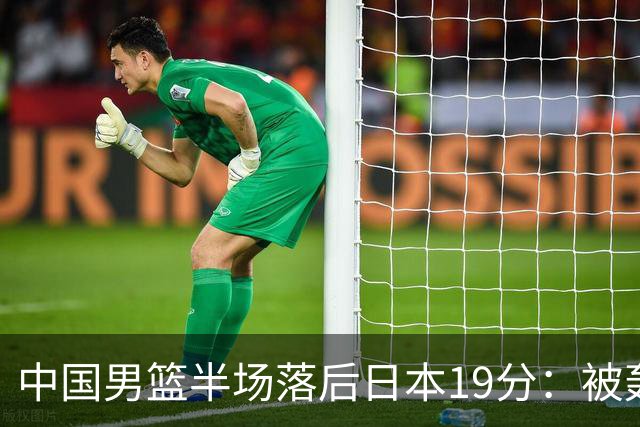 中国男篮半场落后日本19分：被轰11-0 全队无人得分上双